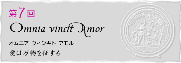 第７回
Omnia vincit Amor
オムニア ウィンキト アモル
愛は万物を征する